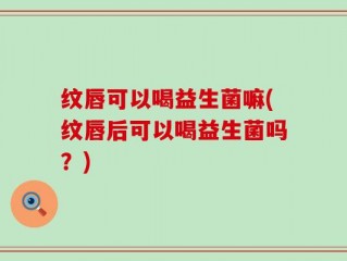 纹唇可以喝益生菌嘛(纹唇后可以喝益生菌吗？)
