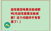 益生菌百味果冻能减肥吗(吃益生菌果冻能减肥？这个问题终于有答案了！)