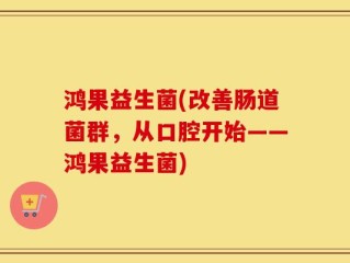 鸿果益生菌(改善肠道菌群，从口腔开始——鸿果益生菌)