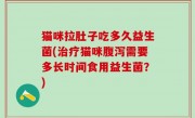 猫咪拉肚子吃多久益生菌(治疗猫咪腹泻需要多长时间食用益生菌？)