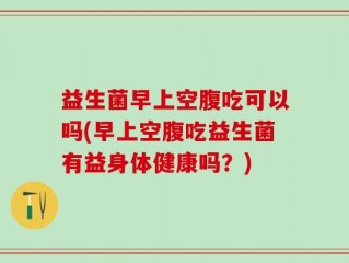益生菌早上空腹吃可以吗(早上空腹吃益生菌有益身体健康吗？)
