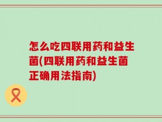 怎么吃四联用药和益生菌(四联用药和益生菌正确用法指南)