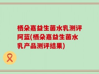 栖朵嘉益生菌水乳测评阿蓝(栖朵嘉益生菌水乳产品测评结果)