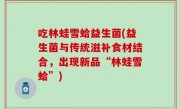 吃林蛙雪蛤益生菌(益生菌与传统滋补食材结合，出现新品“林蛙雪蛤”)
