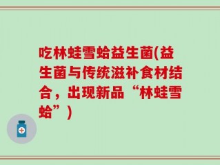 吃林蛙雪蛤益生菌(益生菌与传统滋补食材结合，出现新品“林蛙雪蛤”)