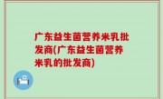 广东益生菌营养米乳批发商(广东益生菌营养米乳的批发商)