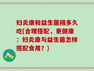 妇炎康和益生菌隔多久吃(合理搭配，更健康：妇炎康与益生菌怎样搭配食用？)