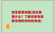 益生菌是啥菌(益生菌是什么？了解这些有益微生物的功效和用途)