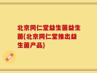 北京同仁堂益生菌益生菌(北京同仁堂推出益生菌产品)