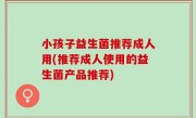 小孩子益生菌推荐成人用(推荐成人使用的益生菌产品推荐)