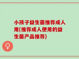 小孩子益生菌推荐成人用(推荐成人使用的益生菌产品推荐)