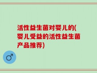 活性益生菌对婴儿的(婴儿受益的活性益生菌产品推荐)