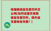 增强肠道益生菌饮料怎么喝(如何适量饮用肠道益生菌饮料，提升益生菌吸收效果？)