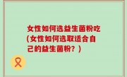 女性如何选益生菌粉吃(女性如何选取适合自己的益生菌粉？)