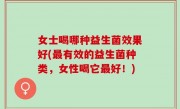 女士喝哪种益生菌效果好(最有效的益生菌种类，女性喝它最好！)