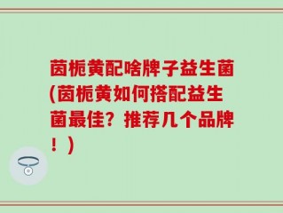茵栀黄配啥牌子益生菌(茵栀黄如何搭配益生菌最佳？推荐几个品牌！)