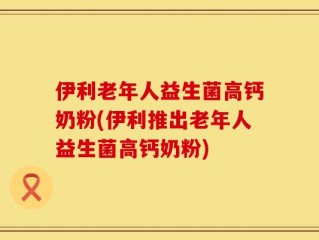 伊利老年人益生菌高钙奶粉(伊利推出老年人益生菌高钙奶粉)