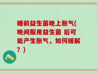 睡前益生菌晚上胀气(晚间服用益生菌 后可能产生胀气，如何缓解？)