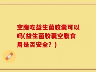 空腹吃益生菌胶囊可以吗(益生菌胶囊空腹食用是否安全？)