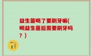 益生菌喝了要刷牙嘛(喝益生菌后需要刷牙吗？)