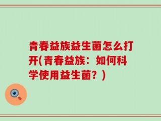青春益族益生菌怎么打开(青春益族：如何科学使用益生菌？)