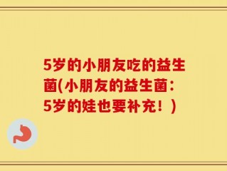 5岁的小朋友吃的益生菌(小朋友的益生菌：5岁的娃也要补充！)