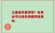 儿童益生菌滴管？鱼蛋白可以和生物菌剂混用吗