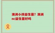 澳洲小孩益生菌？澳洲nc益生菌好吗