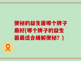 便秘的益生菌哪个牌子最好(哪个牌子的益生菌最适合缓解便秘？)