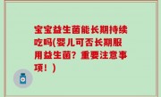 宝宝益生菌能长期持续吃吗(婴儿可否长期服用益生菌？重要注意事项！)