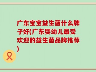 广东宝宝益生菌什么牌子好(广东婴幼儿最受欢迎的益生菌品牌推荐)