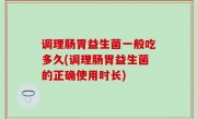 调理肠胃益生菌一般吃多久(调理肠胃益生菌的正确使用时长)