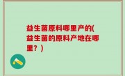 益生菌原料哪里产的(益生菌的原料产地在哪里？)