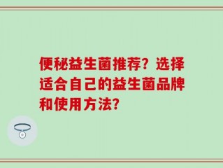 便秘益生菌推荐？选择适合自己的益生菌品牌和使用方法？