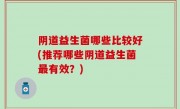 阴道益生菌哪些比较好(推荐哪些阴道益生菌最有效？)