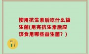 使用抗生素后吃什么益生菌(用完抗生素后应该食用哪些益生菌？)