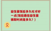 益生菌饭后多久吃才好一点(饭后最佳益生菌摄取时间是多久？)