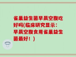雀巢益生菌早晨空腹吃好吗(临床研究显示：早晨空腹食用雀巢益生菌最好！)