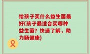 给孩子买什么益生菌最好(孩子最适合买哪种益生菌？快速了解，助力肠健康)