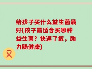 给孩子买什么益生菌最好(孩子最适合买哪种益生菌？快速了解，助力肠健康)