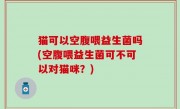 猫可以空腹喂益生菌吗(空腹喂益生菌可不可以对猫咪？)