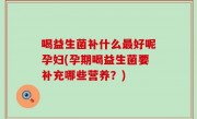喝益生菌补什么最好呢孕妇(孕期喝益生菌要补充哪些营养？)