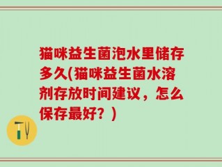 猫咪益生菌泡水里储存多久(猫咪益生菌水溶剂存放时间建议，怎么保存最好？)