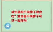 益生菌粉不同牌子混合吃？益生菌不同牌子可以一起吃吗