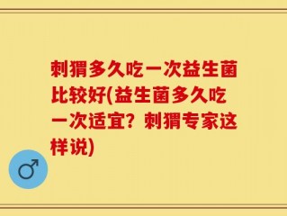 刺猬多久吃一次益生菌比较好(益生菌多久吃一次适宜？刺猬专家这样说)