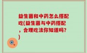 益生菌和中药怎么搭配吃(益生菌与中药搭配，合理吃法你知道吗？)
