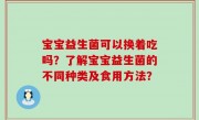 宝宝益生菌可以换着吃吗？了解宝宝益生菌的不同种类及食用方法？