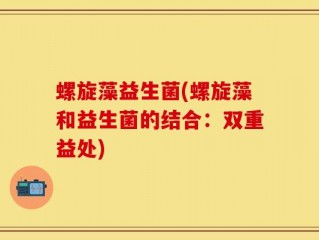 螺旋藻益生菌(螺旋藻和益生菌的结合：双重益处)