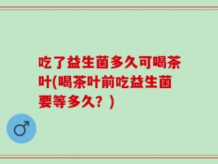 吃了益生菌多久可喝茶叶(喝茶叶前吃益生菌要等多久？)