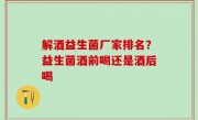 解酒益生菌厂家排名？益生菌酒前喝还是酒后喝